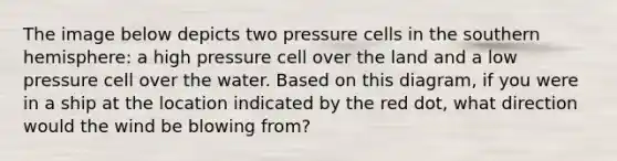 The image below depicts two pressure cells in the southern hemisphere: a high pressure cell over the land and a low pressure cell over the water. Based on this diagram, if you were in a ship at the location indicated by the red dot, what direction would the wind be blowing from?