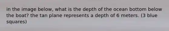 in the image below, what is the depth of the ocean bottom below the boat? the tan plane represents a depth of 6 meters. (3 blue squares)