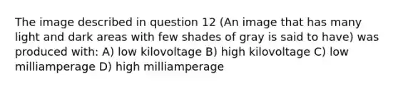 The image described in question 12 (An image that has many light and dark areas with few shades of gray is said to have) was produced with: A) low kilovoltage B) high kilovoltage C) low milliamperage D) high milliamperage