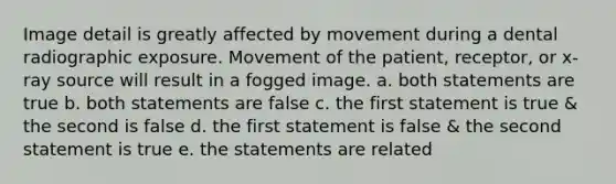 Image detail is greatly affected by movement during a dental radiographic exposure. Movement of the patient, receptor, or x-ray source will result in a fogged image. a. both statements are true b. both statements are false c. the first statement is true & the second is false d. the first statement is false & the second statement is true e. the statements are related