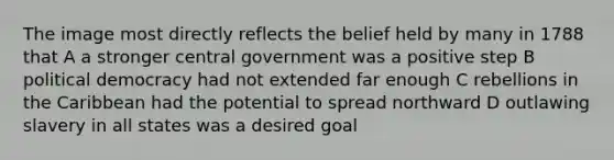 The image most directly reflects the belief held by many in 1788 that A a stronger central government was a positive step B political democracy had not extended far enough C rebellions in the Caribbean had the potential to spread northward D outlawing slavery in all states was a desired goal