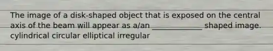 The image of a disk-shaped object that is exposed on the central axis of the beam will appear as a/an _____________ shaped image. cylindrical circular elliptical irregular