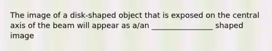 The image of a disk-shaped object that is exposed on the central axis of the beam will appear as a/an ________________ shaped image