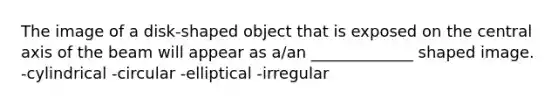 The image of a disk-shaped object that is exposed on the central axis of the beam will appear as a/an _____________ shaped image. -cylindrical -circular -elliptical -irregular