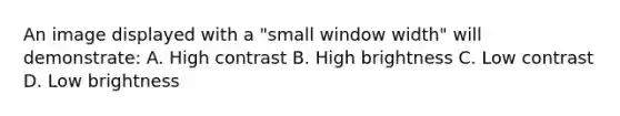 An image displayed with a "small window width" will demonstrate: A. High contrast B. High brightness C. Low contrast D. Low brightness