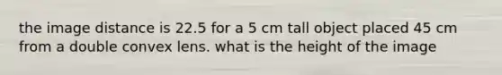 the image distance is 22.5 for a 5 cm tall object placed 45 cm from a double convex lens. what is the height of the image