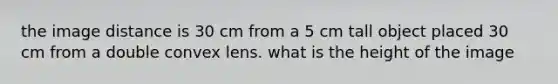 the image distance is 30 cm from a 5 cm tall object placed 30 cm from a double convex lens. what is the height of the image