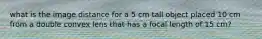 what is the image distance for a 5 cm tall object placed 10 cm from a double convex lens that has a focal length of 15 cm?