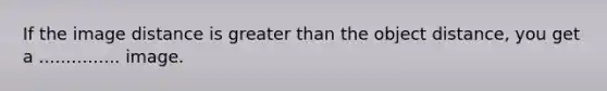 If the image distance is greater than the object distance, you get a ............... image.