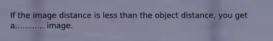 If the image distance is less than the object distance, you get a............ image.