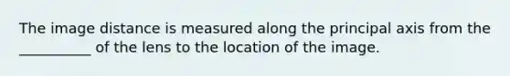 The image distance is measured along the principal axis from the __________ of the lens to the location of the image.