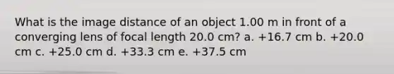 What is the image distance of an object 1.00 m in front of a converging lens of focal length 20.0 cm? a. +16.7 cm b. +20.0 cm c. +25.0 cm d. +33.3 cm e. +37.5 cm