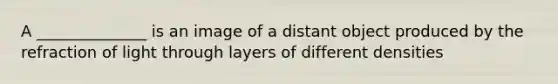 A ______________ is an image of a distant object produced by the refraction of light through layers of different densities