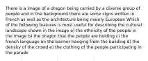 There is a image of a dragon being carried by a diverse group of people and in the background there are some signs written in French as well as the architecture being mainly European Which of the following features is most useful for describing the cultural landscape shown in the image a) the ethnicity of the people in the image b) the dragon that the people are holding c) the french language on the banner hanging from the building d) the density of the crowd e) the clothing of the people participating in the parade