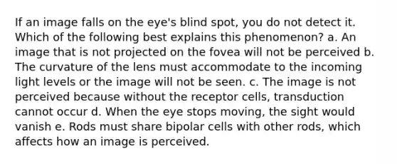 If an image falls on the eye's blind spot, you do not detect it. Which of the following best explains this phenomenon? a. An image that is not projected on the fovea will not be perceived b. The curvature of the lens must accommodate to the incoming light levels or the image will not be seen. c. The image is not perceived because without the receptor cells, transduction cannot occur d. When the eye stops moving, the sight would vanish e. Rods must share bipolar cells with other rods, which affects how an image is perceived.