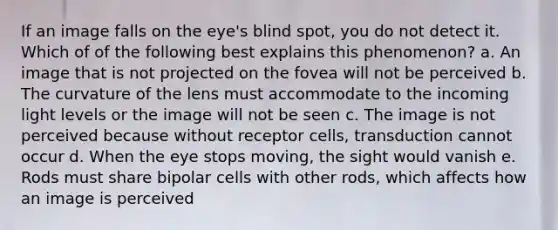 If an image falls on the eye's blind spot, you do not detect it. Which of of the following best explains this phenomenon? a. An image that is not projected on the fovea will not be perceived b. The curvature of the lens must accommodate to the incoming light levels or the image will not be seen c. The image is not perceived because without receptor cells, transduction cannot occur d. When the eye stops moving, the sight would vanish e. Rods must share bipolar cells with other rods, which affects how an image is perceived