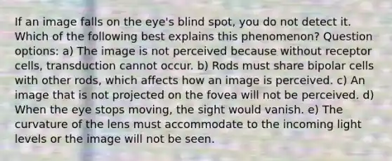 If an image falls on the eye's blind spot, you do not detect it. Which of the following best explains this phenomenon? Question options: a) The image is not perceived because without receptor cells, transduction cannot occur. b) Rods must share bipolar cells with other rods, which affects how an image is perceived. c) An image that is not projected on the fovea will not be perceived. d) When the eye stops moving, the sight would vanish. e) The curvature of the lens must accommodate to the incoming light levels or the image will not be seen.