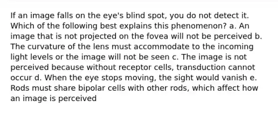 If an image falls on the eye's blind spot, you do not detect it. Which of the following best explains this phenomenon? a. An image that is not projected on the fovea will not be perceived b. The curvature of the lens must accommodate to the incoming light levels or the image will not be seen c. The image is not perceived because without receptor cells, transduction cannot occur d. When the eye stops moving, the sight would vanish e. Rods must share bipolar cells with other rods, which affect how an image is perceived