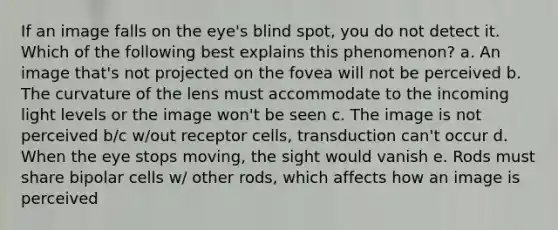 If an image falls on the eye's blind spot, you do not detect it. Which of the following best explains this phenomenon? a. An image that's not projected on the fovea will not be perceived b. The curvature of the lens must accommodate to the incoming light levels or the image won't be seen c. The image is not perceived b/c w/out receptor cells, transduction can't occur d. When the eye stops moving, the sight would vanish e. Rods must share bipolar cells w/ other rods, which affects how an image is perceived