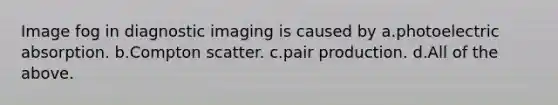 Image fog in diagnostic imaging is caused by a.photoelectric absorption. b.Compton scatter. c.pair production. d.All of the above.