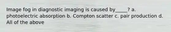 Image fog in diagnostic imaging is caused by_____? a. photoelectric absorption b. Compton scatter c. pair production d. All of the above