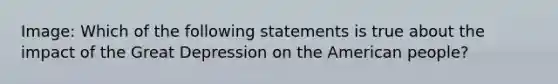 Image: Which of the following statements is true about the impact of the Great Depression on the American people?