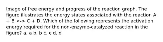 Image of free energy and progress of the reaction graph. The figure illustrates the energy states associated with the reaction A + B C + D. Which of the following represents the activation energy required for the non-enzyme-catalyzed reaction in the figure? a. a b. b c. c d. d