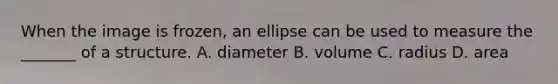 When the image is frozen, an ellipse can be used to measure the _______ of a structure. A. diameter B. volume C. radius D. area