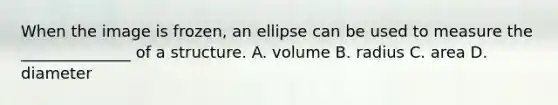 When the image is frozen, an ellipse can be used to measure the ______________ of a structure. A. volume B. radius C. area D. diameter