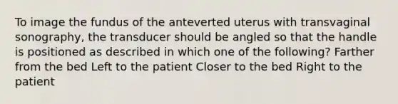 To image the fundus of the anteverted uterus with transvaginal sonography, the transducer should be angled so that the handle is positioned as described in which one of the following? Farther from the bed Left to the patient Closer to the bed Right to the patient