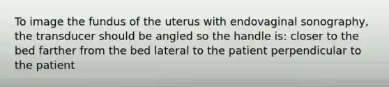 To image the fundus of the uterus with endovaginal sonography, the transducer should be angled so the handle is: closer to the bed farther from the bed lateral to the patient perpendicular to the patient