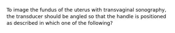 To image the fundus of the uterus with transvaginal sonography, the transducer should be angled so that the handle is positioned as described in which one of the following?