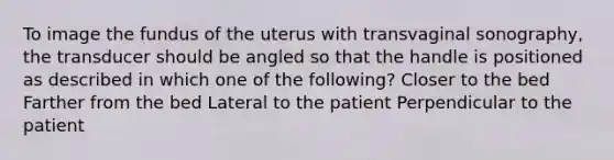 To image the fundus of the uterus with transvaginal sonography, the transducer should be angled so that the handle is positioned as described in which one of the following? Closer to the bed Farther from the bed Lateral to the patient Perpendicular to the patient