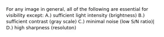 For any image in general, all of the following are essential for visibility except: A.) sufficient light intensity (brightness) B.) sufficient contrast (gray scale) C.) minimal noise (low S/N ratio)| D.) high sharpness (resoluton)