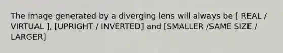 The image generated by a diverging lens will always be [ REAL / VIRTUAL ], [UPRIGHT / INVERTED] and [SMALLER /SAME SIZE / LARGER]