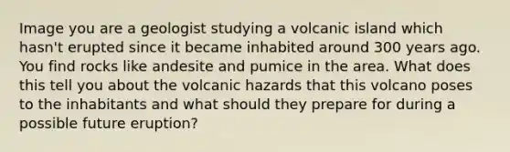 Image you are a geologist studying a volcanic island which hasn't erupted since it became inhabited around 300 years ago. You find rocks like andesite and pumice in the area. What does this tell you about the volcanic hazards that this volcano poses to the inhabitants and what should they prepare for during a possible future eruption?