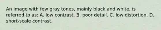 An image with few gray tones, mainly black and white, is referred to as: A. low contrast. B. poor detail. C. low distortion. D. short-scale contrast.