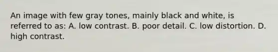 An image with few gray tones, mainly black and white, is referred to as: A. low contrast. B. poor detail. C. low distortion. D. high contrast.