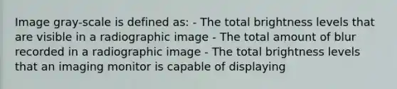 Image gray-scale is defined as: - The total brightness levels that are visible in a radiographic image - The total amount of blur recorded in a radiographic image - The total brightness levels that an imaging monitor is capable of displaying