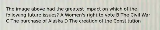 The image above had the greatest impact on which of the following future issues? A Women's right to vote B The Civil War C The purchase of Alaska D The <a href='https://www.questionai.com/knowledge/kvOIgsUcxC-creation-of-the-constitution' class='anchor-knowledge'>creation of the constitution</a>