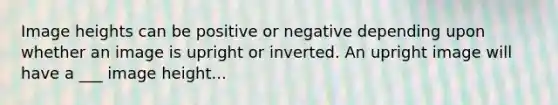 Image heights can be positive or negative depending upon whether an image is upright or inverted. An upright image will have a ___ image height...