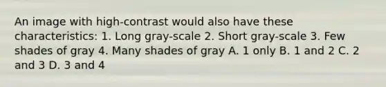 An image with high-contrast would also have these characteristics: 1. Long gray-scale 2. Short gray-scale 3. Few shades of gray 4. Many shades of gray A. 1 only B. 1 and 2 C. 2 and 3 D. 3 and 4