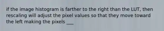 if the image histogram is farther to the right than the LUT, then rescaling will adjust the pixel values so that they move toward the left making the pixels ___