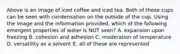 Above is an image of iced coffee and iced tea. Both of these cups can be seen with condensation on the outside of the cup. Using the image and the information provided, which of the following emergent properties of water is NOT seen? A. expansion upon freezing B. cohesion and adhesion C. moderation of temperature D. versatility as a solvent E. all of these are represented