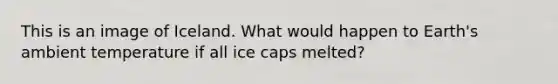 This is an image of Iceland. What would happen to Earth's ambient temperature if all ice caps melted?
