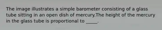 The image illustrates a simple barometer consisting of a glass tube sitting in an open dish of mercury.The height of the mercury in the glass tube is proportional to _____.