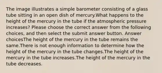 The image illustrates a simple barometer consisting of a glass tube sitting in an open dish of mercury.What happens to the height of the mercury in the tube if the atmospheric pressure increases? Please choose the correct answer from the following choices, and then select the submit answer button. Answer choicesThe height of the mercury in the tube remains the same.There is not enough information to determine how the height of the mercury in the tube changes.The height of the mercury in the tube increases.The height of the mercury in the tube decreases.