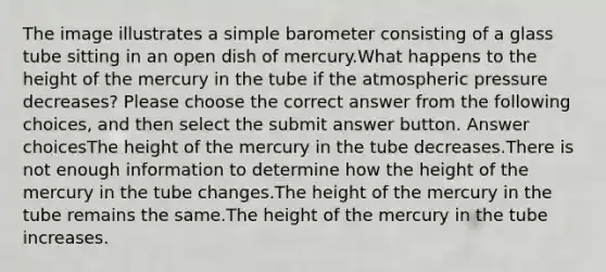 The image illustrates a simple barometer consisting of a glass tube sitting in an open dish of mercury.What happens to the height of the mercury in the tube if the atmospheric pressure decreases? Please choose the correct answer from the following choices, and then select the submit answer button. Answer choicesThe height of the mercury in the tube decreases.There is not enough information to determine how the height of the mercury in the tube changes.The height of the mercury in the tube remains the same.The height of the mercury in the tube increases.