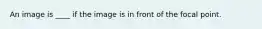 An image is ____ if the image is in front of the focal point.