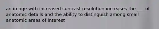 an image with increased contrast resolution increases the ___ of anatomic details and the ability to distinguish among small anatomic areas of interest